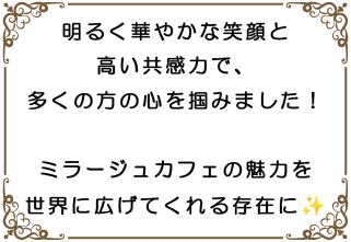 明るく華やかな笑顔と高い共感力で、多くの方の心を掴みました!ミラージュカフェの魅力を世界に広げてくれる存在に