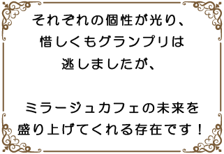 それぞれの個性が光り、惜しくもグランプリは逃しましたが、ミラージュカフェの未来を盛り上げてくれる存在です!
